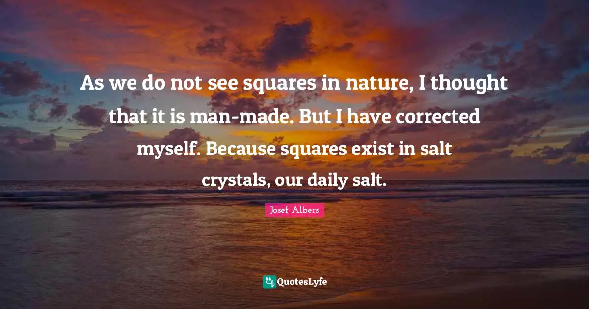Josef Albers Quotes: "As we do not see squares in nature, I thought that it is man-made. But I have corrected myself. Because squares exist in salt crystals, our daily salt."