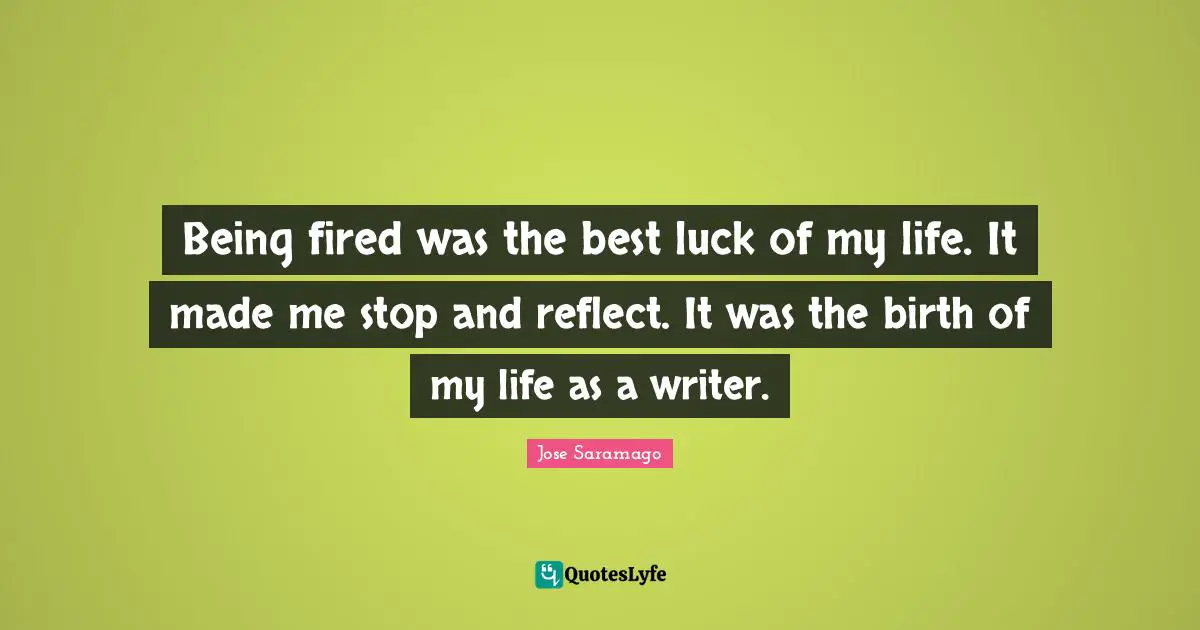 Being fired was the best luck of my life. It made me stop and reflect. It was the birth of my life as a writer.
