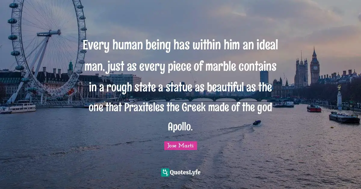 Jose Marti Quotes: "Every human being has within him an ideal man, just as every piece of marble contains in a rough state a statue as beautiful as the one that Praxiteles the Greek made of the god Apollo."