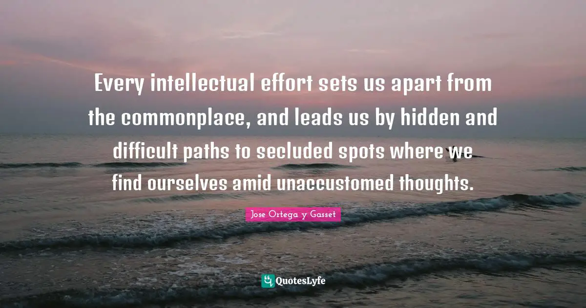 Every intellectual effort sets us apart from the commonplace, and leads us by hidden and difficult paths to secluded spots where we find ourselves amid unaccustomed thoughts.