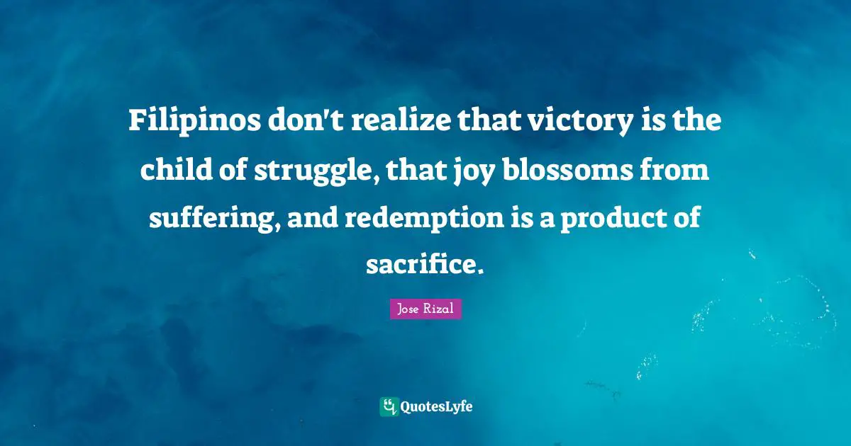 Victory Quotes: "Filipinos don't realize that victory is the child of struggle, that joy blossoms from suffering, and redemption is a product of sacrifice."