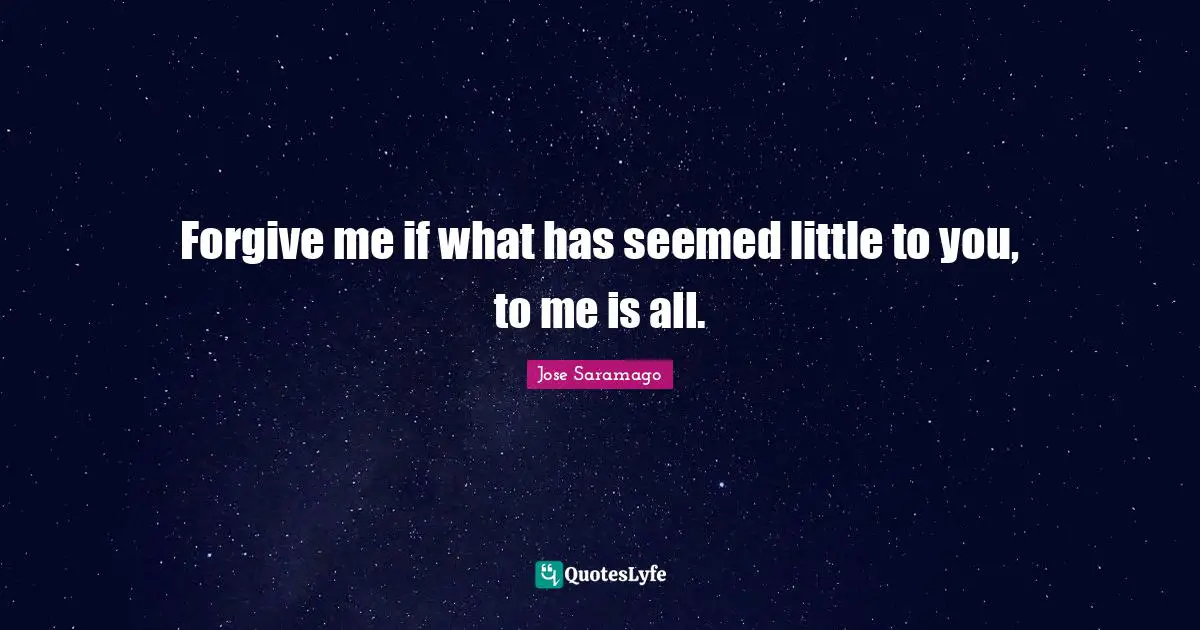 Forgive me if what has seemed little to you, to me is all.