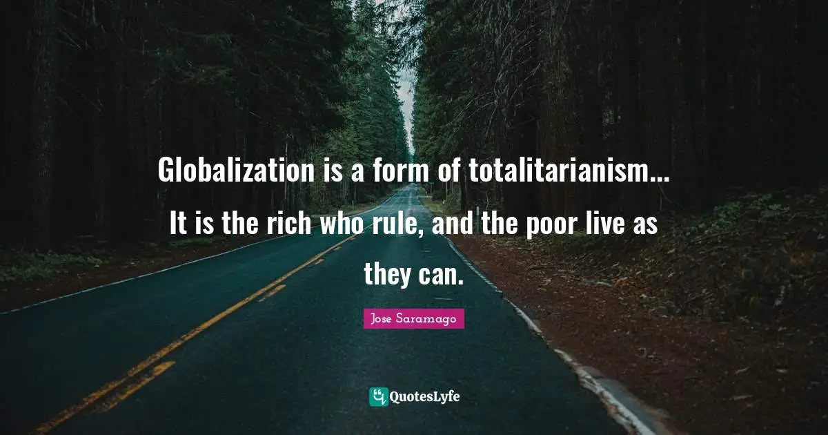 Globalization is a form of totalitarianism... It is the rich who rule, and the poor live as they can.