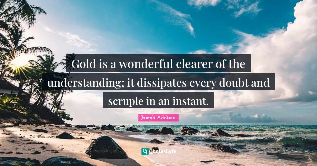Gold is a wonderful clearer of the understanding; it dissipates every doubt and scruple in an instant.
