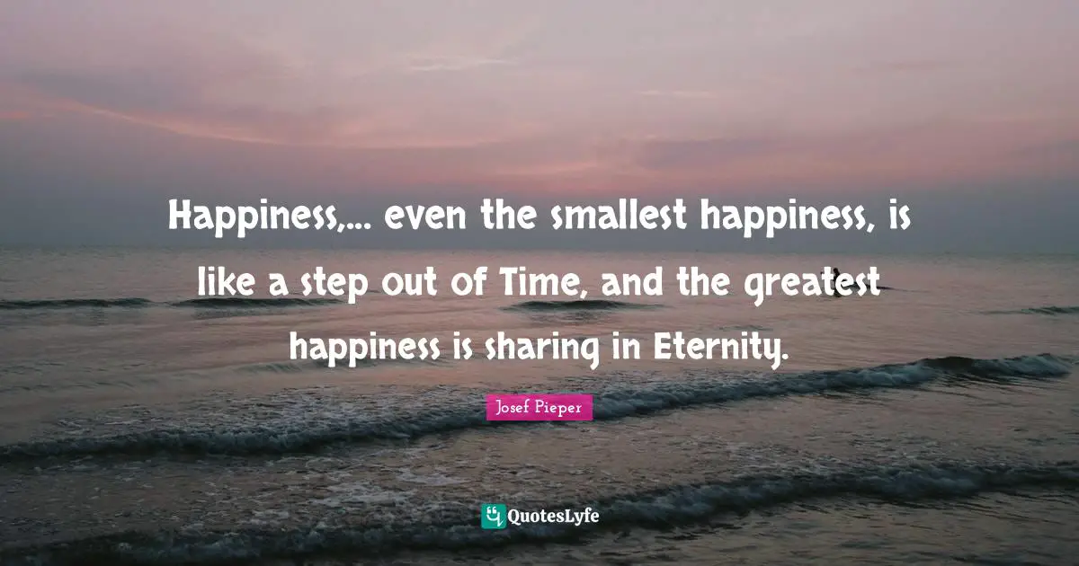 Happiness,... even the smallest happiness, is like a step out of Time, and the greatest happiness is sharing in Eternity.