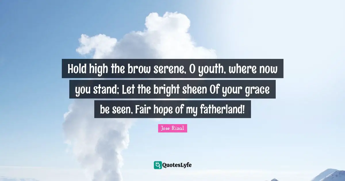 Jose Rizal Quotes: "Hold high the brow serene, O youth, where now you stand; Let the bright sheen Of your grace be seen, Fair hope of my fatherland!"