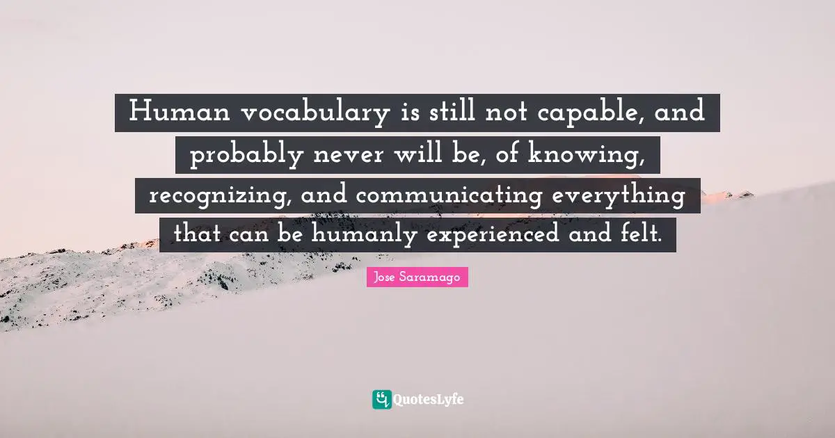 Human vocabulary is still not capable, and probably never will be, of knowing, recognizing, and communicating everything that can be humanly experienced and felt.