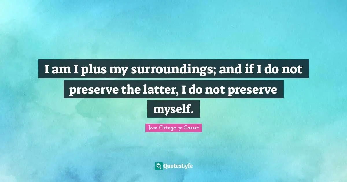 I am I plus my surroundings; and if I do not preserve the latter, I do not preserve myself.