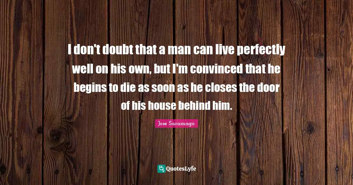 I don't doubt that a man can live perfectly well on his own, but I'm convinced that he begins to die as soon as he closes the door of his house behind him.
