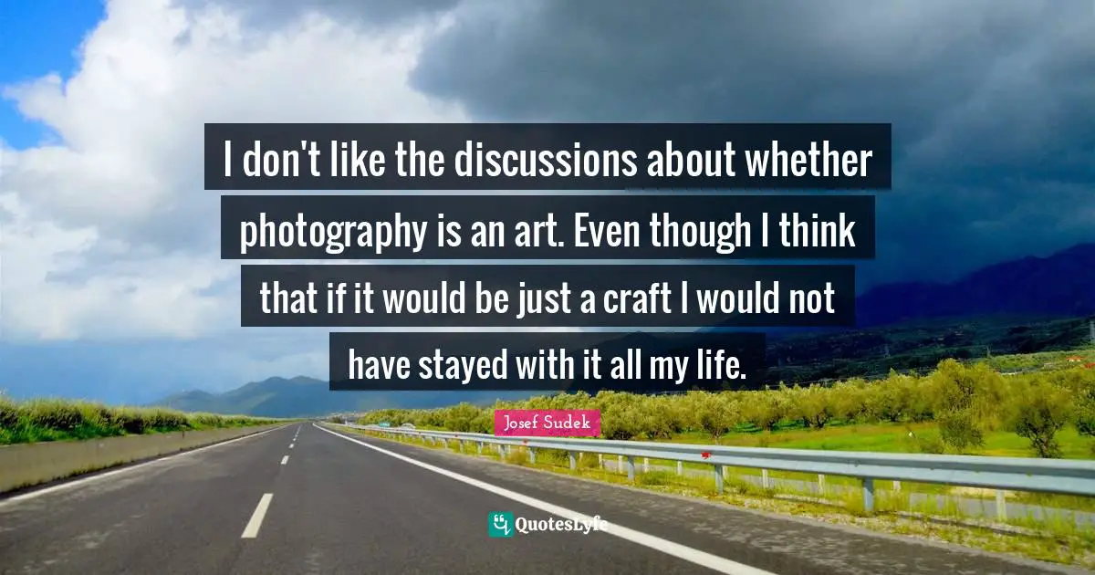 I don't like the discussions about whether photography is an art. Even though I think that if it would be just a craft I would not have stayed with it all my life.