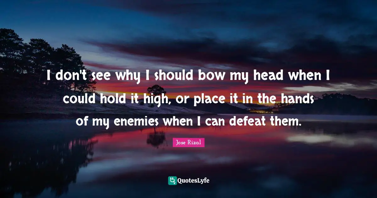 Jose Rizal Quotes: "I don't see why I should bow my head when I could hold it high, or place it in the hands of my enemies when I can defeat them."