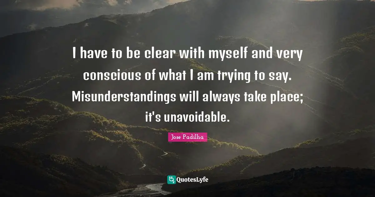 I have to be clear with myself and very conscious of what I am trying to say. Misunderstandings will always take place; it's unavoidable.