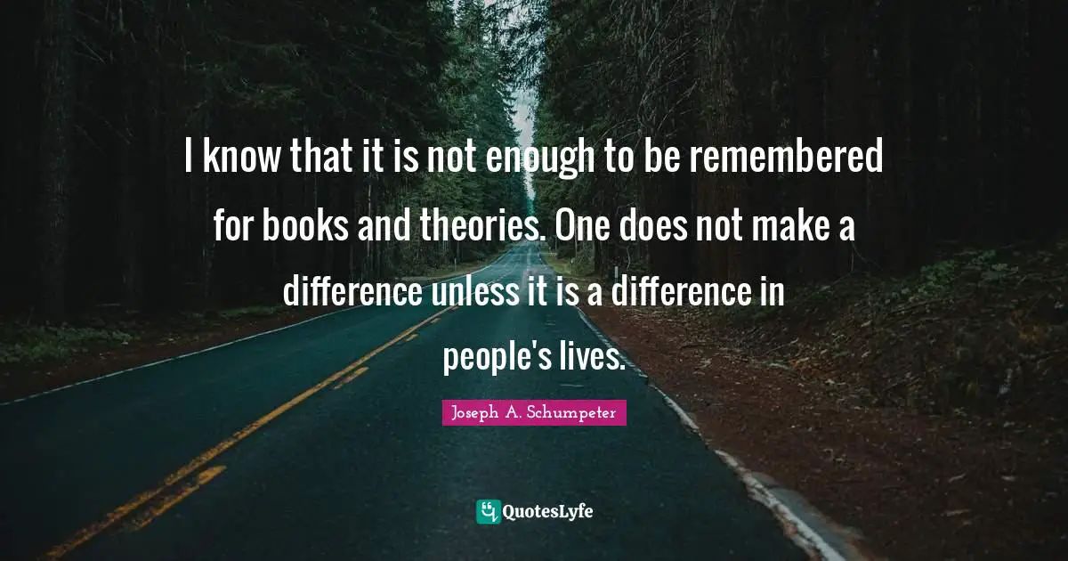 I know that it is not enough to be remembered for books and theories. One does not make a difference unless it is a difference in people's lives.