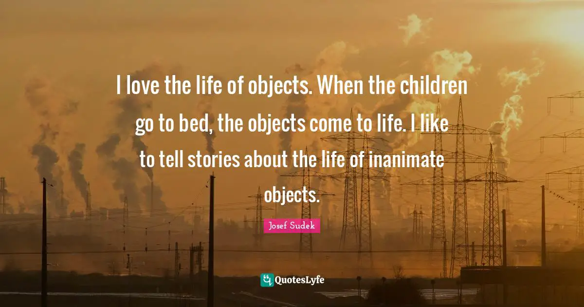 I love the life of objects. When the children go to bed, the objects come to life. I like to tell stories about the life of inanimate objects.