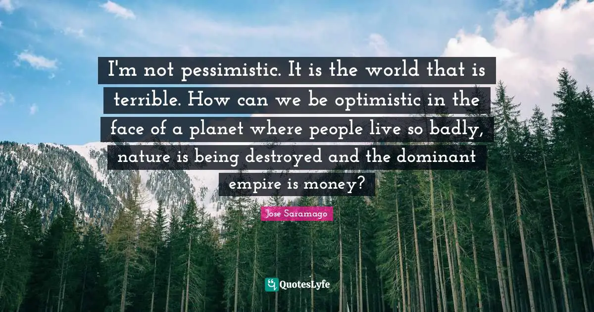 I'm not pessimistic. It is the world that is terrible. How can we be optimistic in the face of a planet where people live so badly, nature is being destroyed and the dominant empire is money?