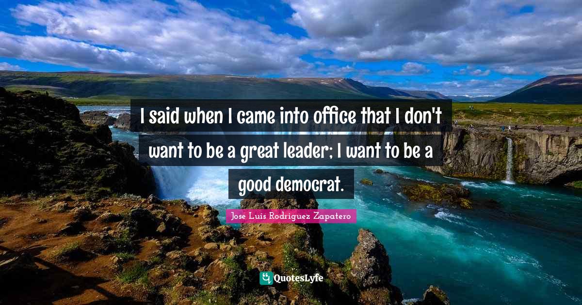 I said when I came into office that I don't want to be a great leader; I want to be a good democrat.