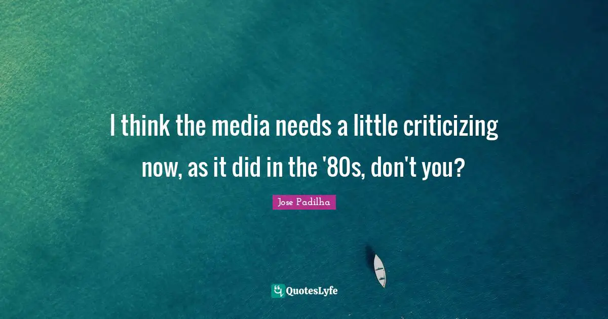 I think the media needs a little criticizing now, as it did in the '80s, don't you?