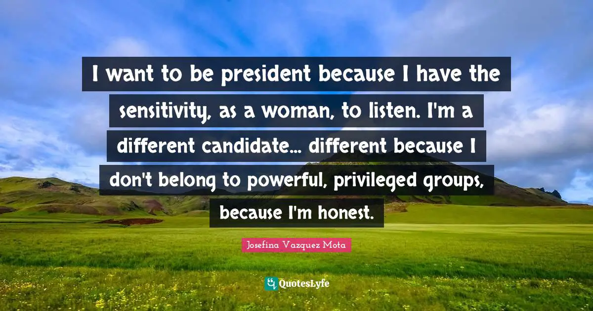 I want to be president because I have the sensitivity, as a woman, to listen. I'm a different candidate... different because I don't belong to powerful, privileged groups, because I'm honest.