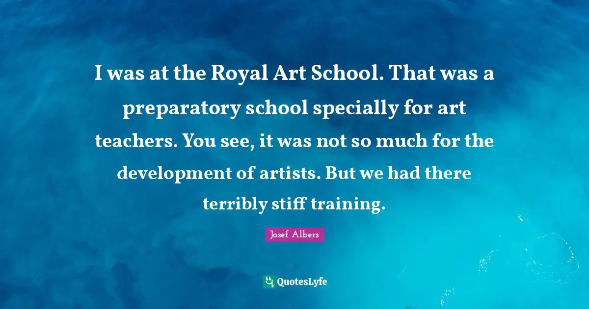 Josef Albers Quotes: "I was at the Royal Art School. That was a preparatory school specially for art teachers. You see, it was not so much for the development of artists. But we had there terribly stiff training."