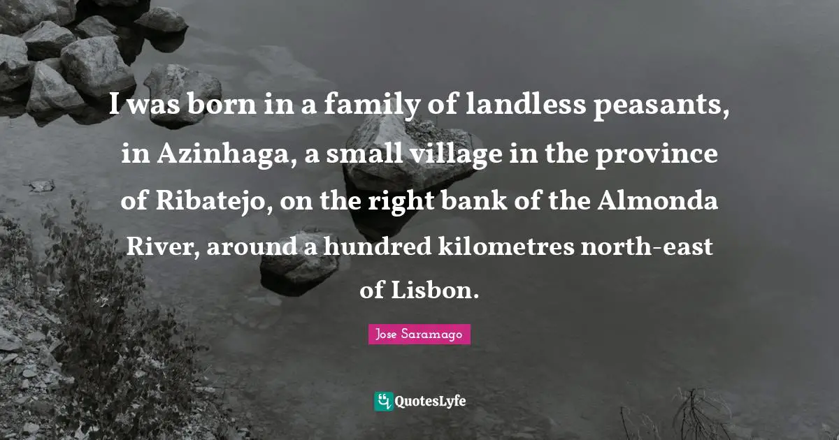 I was born in a family of landless peasants, in Azinhaga, a small village in the province of Ribatejo, on the right bank of the Almonda River, around a hundred kilometres north-east of Lisbon.
