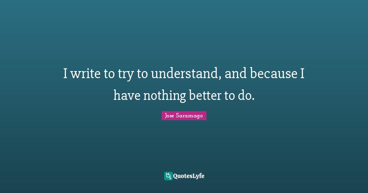 I write to try to understand, and because I have nothing better to do.