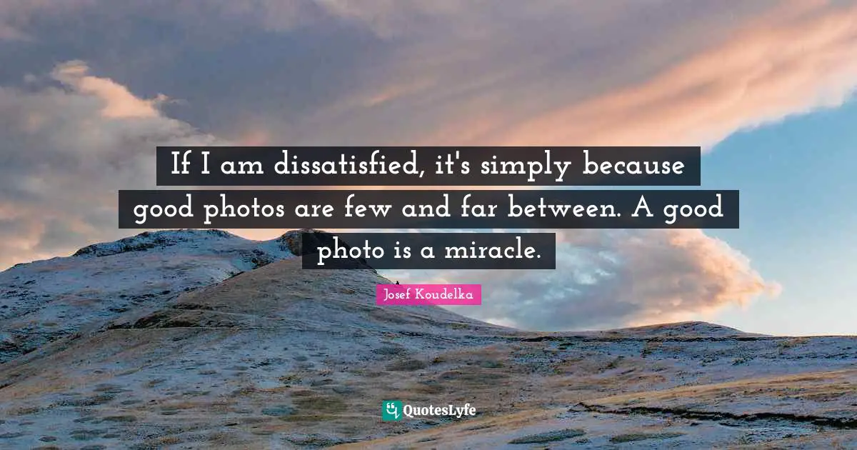 If I am dissatisfied, it's simply because good photos are few and far between. A good photo is a miracle.