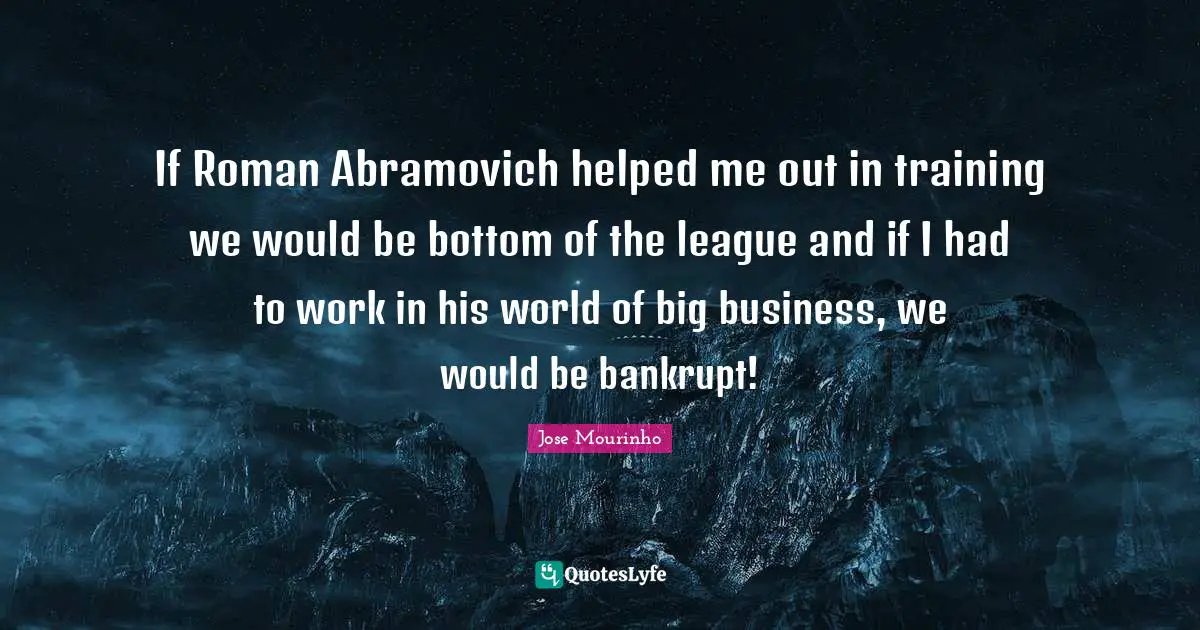 If Roman Abramovich helped me out in training we would be bottom of the league and if I had to work in his world of big business, we would be bankrupt!