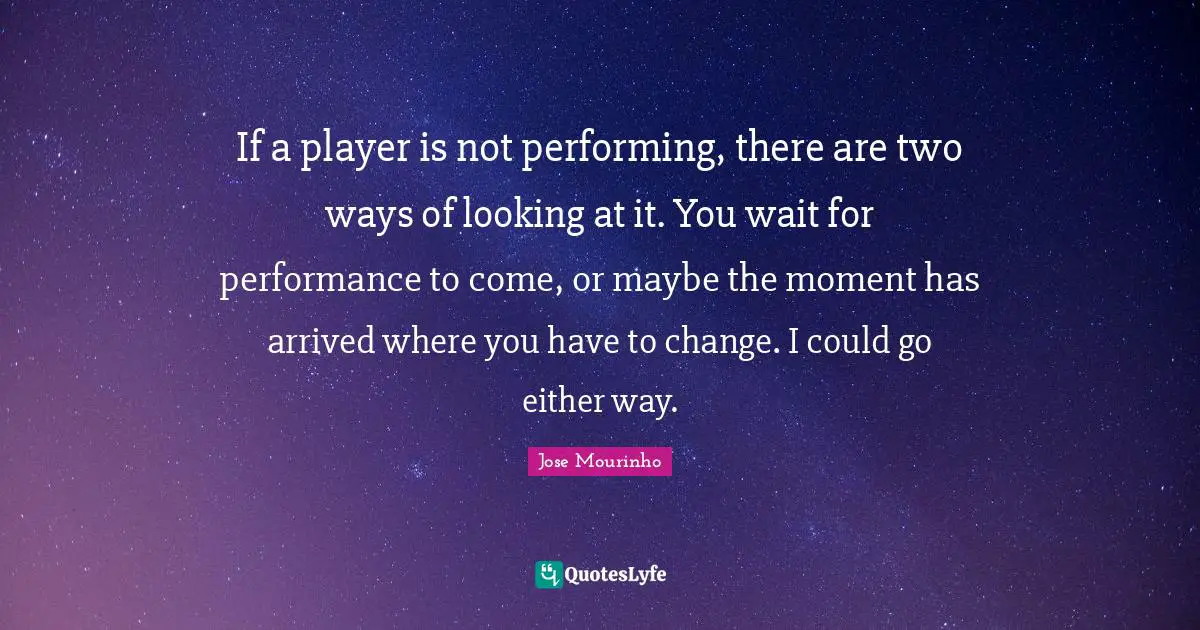 If a player is not performing, there are two ways of looking at it. You wait for performance to come, or maybe the moment has arrived where you have to change. I could go either way.