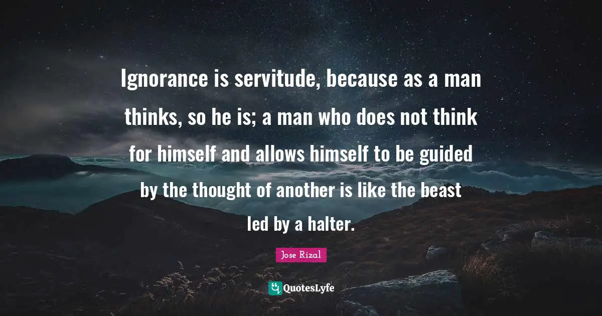 Jose Rizal Quotes: "Ignorance is servitude, because as a man thinks, so he is; a man who does not think for himself and allows himself to be guided by the thought of another is like the beast led by a halter."