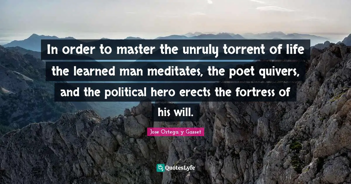 In order to master the unruly torrent of life the learned man meditates, the poet quivers, and the political hero erects the fortress of his will.
