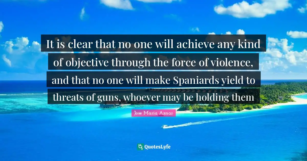 It is clear that no one will achieve any kind of objective through the force of violence, and that no one will make Spaniards yield to threats of guns, whoever may be holding them