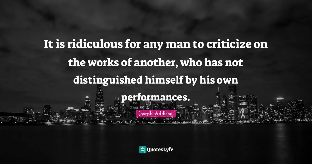 It is ridiculous for any man to criticize on the works of another, who has not distinguished himself by his own performances.