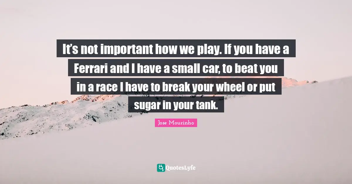 It’s not important how we play. If you have a Ferrari and I have a small car, to beat you in a race I have to break your wheel or put sugar in your tank.