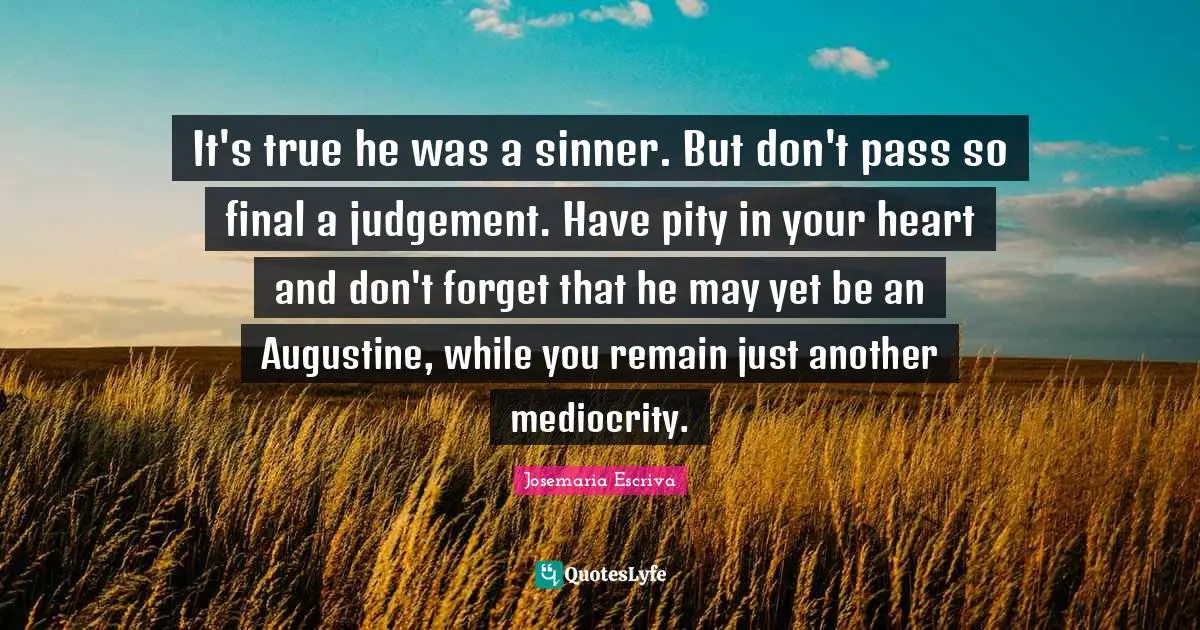 It's true he was a sinner. But don't pass so final a judgement. Have pity in your heart and don't forget that he may yet be an Augustine, while you remain just another mediocrity.