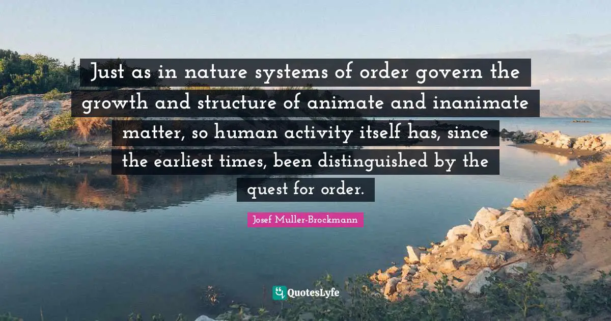 Just as in nature systems of order govern the growth and structure of animate and inanimate matter, so human activity itself has, since the earliest times, been distinguished by the quest for order.