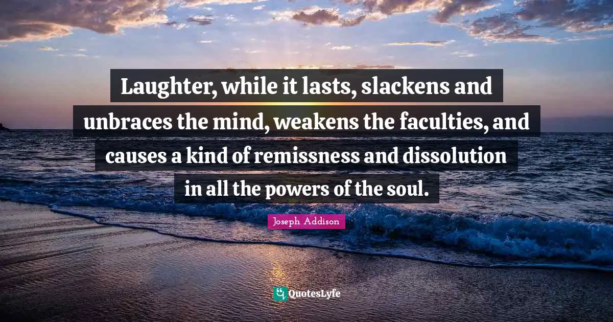 Laughter, while it lasts, slackens and unbraces the mind, weakens the faculties, and causes a kind of remissness and dissolution in all the powers of the soul.