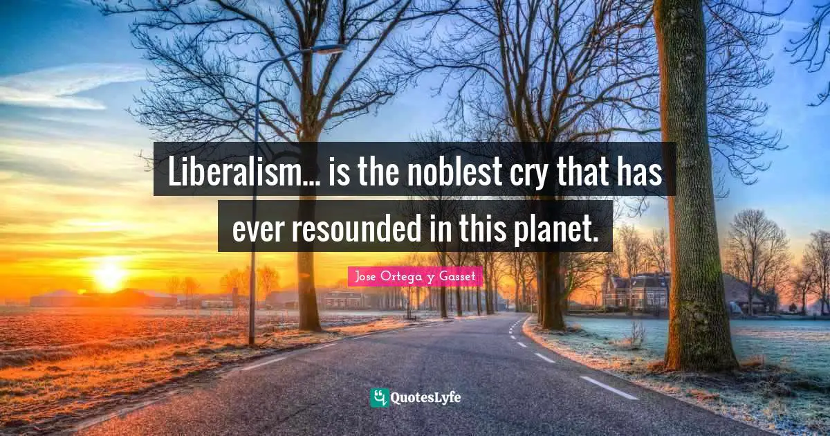 Liberalism... is the noblest cry that has ever resounded in this planet.