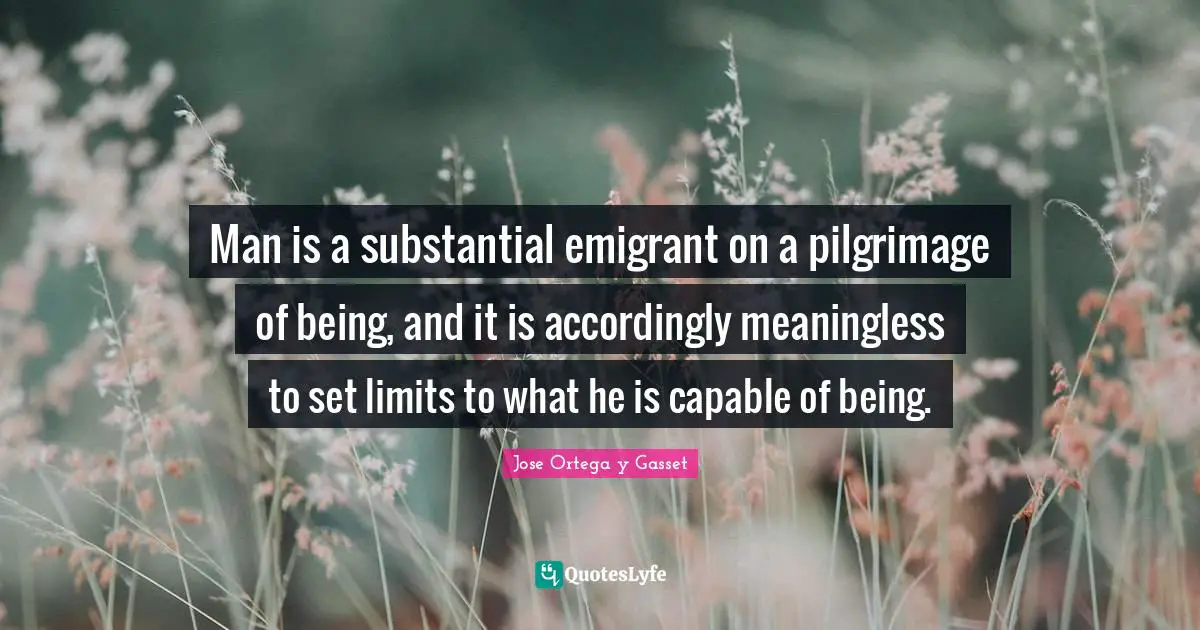 Pilgrimage Quotes: "Man is a substantial emigrant on a pilgrimage of being, and it is accordingly meaningless to set limits to what he is capable of being."
