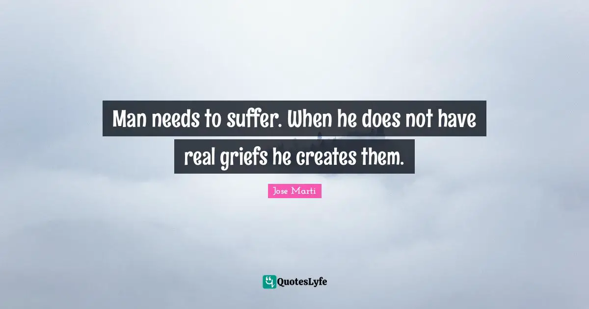 Jose Marti Quotes: "Man needs to suffer. When he does not have real griefs he creates them."