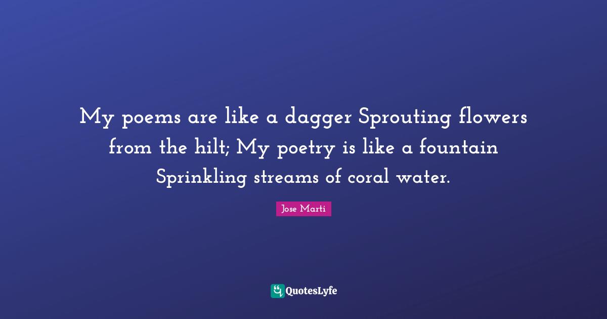 Jose Marti Quotes: My poems are like a dagger Sprouting flowers from the hilt; My poetry is like a fountain Sprinkling streams of coral water.