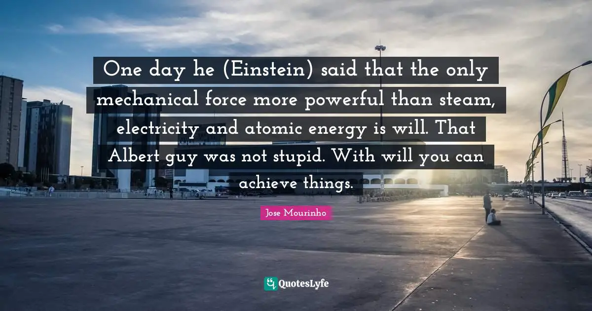 One day he (Einstein) said that the only mechanical force more powerful than steam, electricity and atomic energy is will. That Albert guy was not stupid. With will you can achieve things.