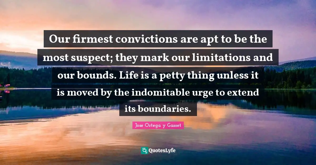 Our firmest convictions are apt to be the most suspect; they mark our limitations and our bounds. Life is a petty thing unless it is moved by the indomitable urge to extend its boundaries.