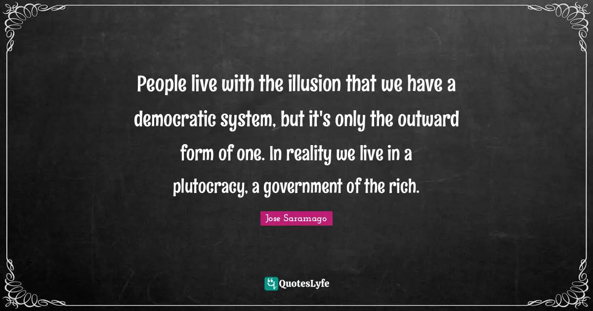 People live with the illusion that we have a democratic system, but it's only the outward form of one. In reality we live in a plutocracy, a government of the rich.