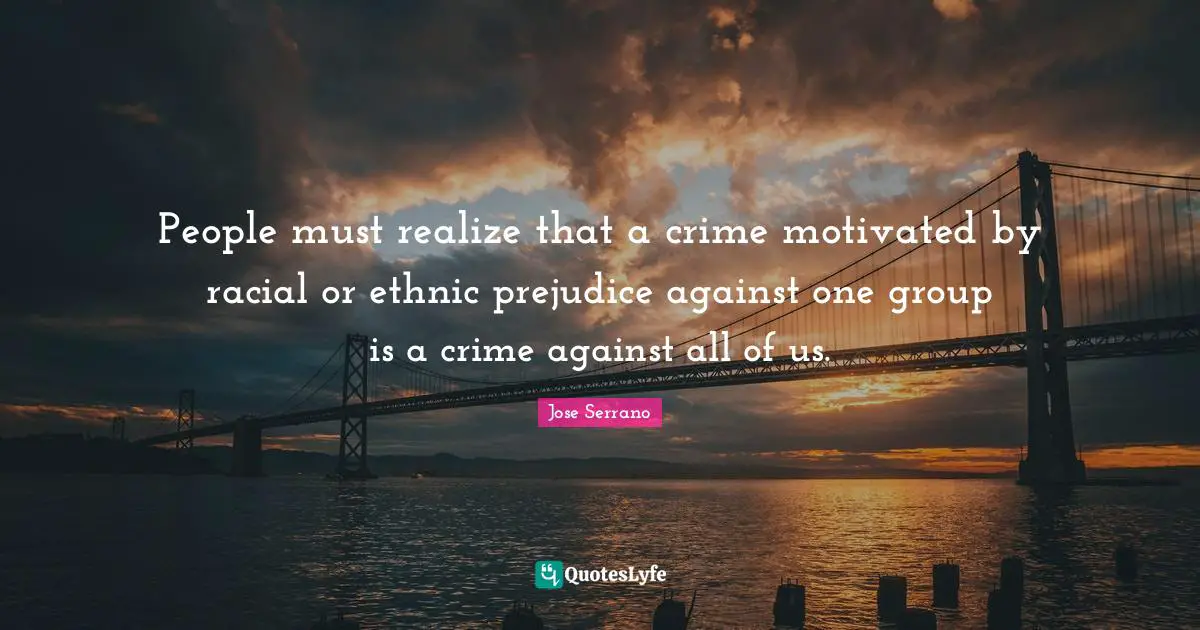 People must realize that a crime motivated by racial or ethnic prejudice against one group is a crime against all of us.