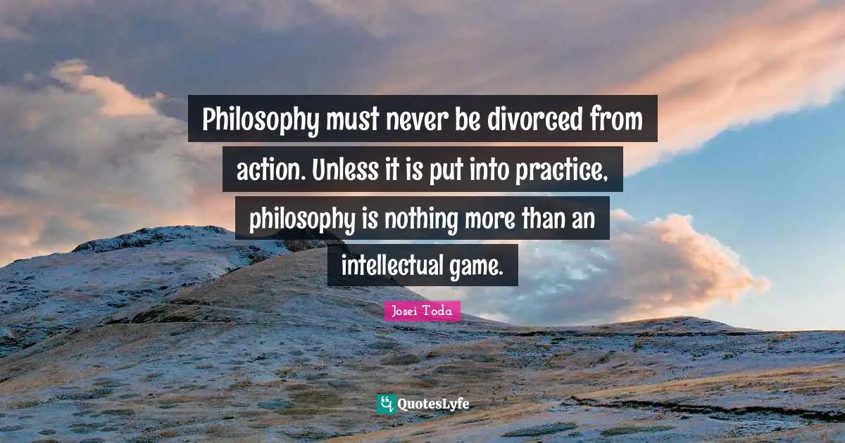 Philosophy must never be divorced from action. Unless it is put into practice, philosophy is nothing more than an intellectual game.