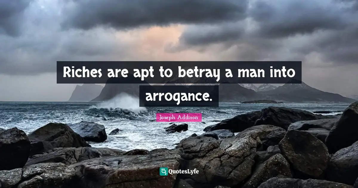 Riches are apt to betray a man into arrogance.