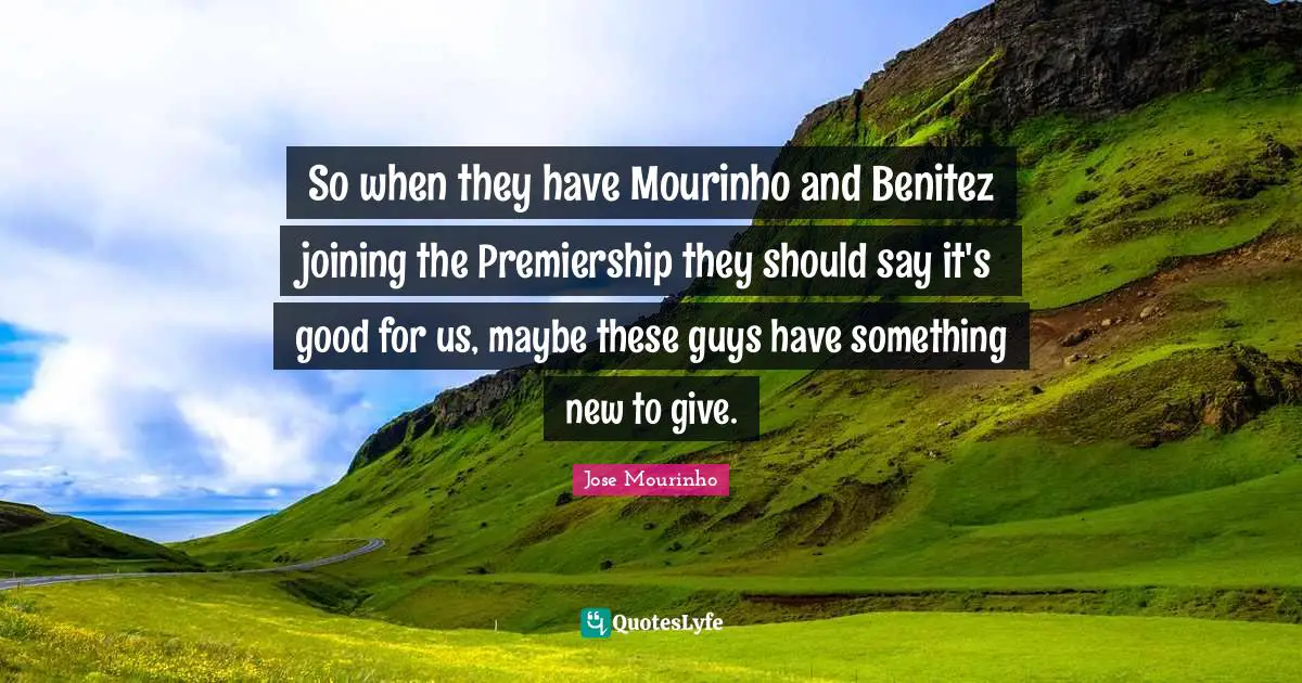 So when they have Mourinho and Benitez joining the Premiership they should say it's good for us, maybe these guys have something new to give.