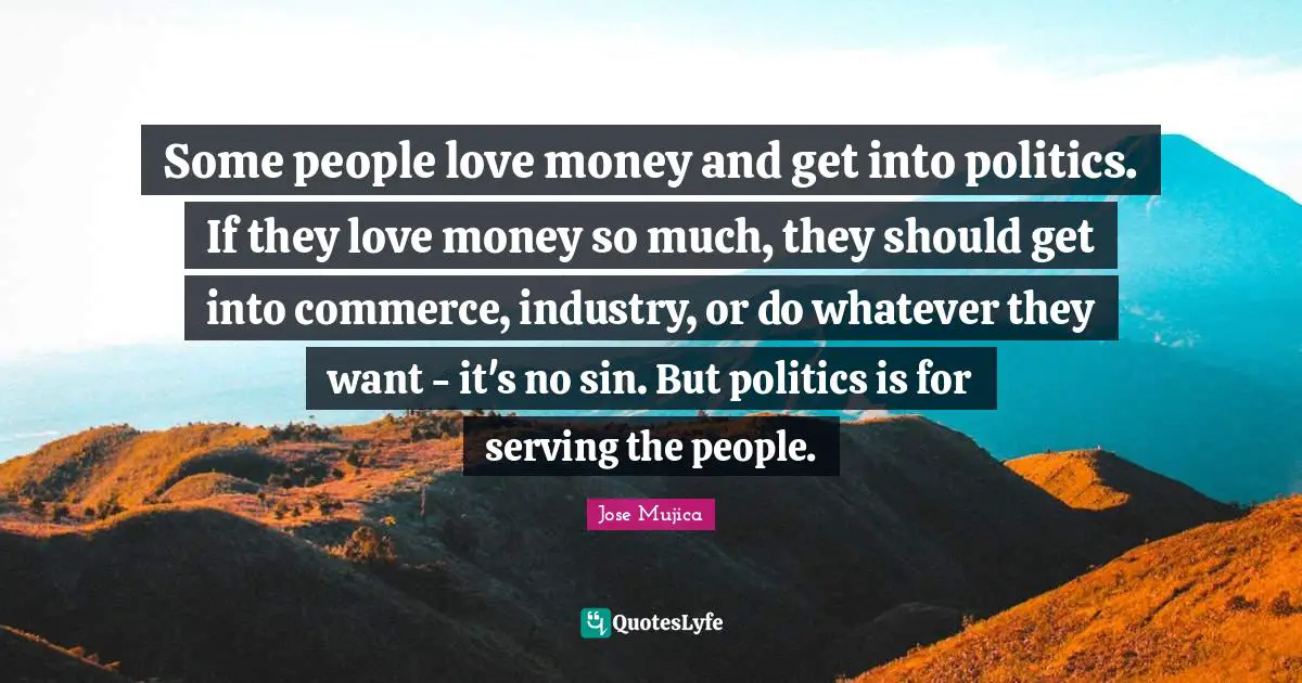Jose Mujica Quotes: "Some people love money and get into politics. If they love money so much, they should get into commerce, industry, or do whatever they want - it's no sin. But politics is for serving the people."
