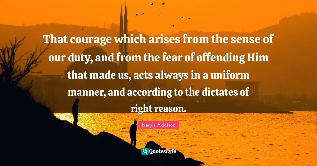 That courage which arises from the sense of our duty, and from the fear of offending Him that made us, acts always in a uniform manner, and according to the dictates of right reason.