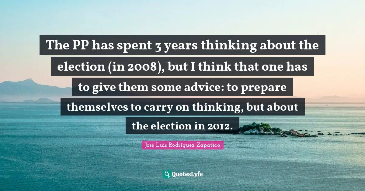 The PP has spent 3 years thinking about the election (in 2008), but I think that one has to give them some advice: to prepare themselves to carry on thinking, but about the election in 2012.